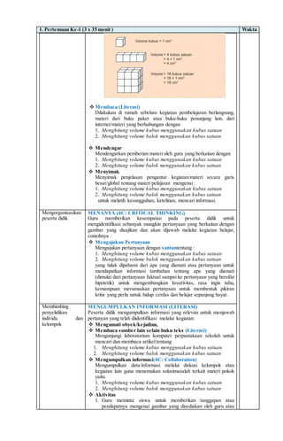 1. Pertemuan Ke-1 (3 x 35 menit ) Waktu
 Membaca (Literasi)
Dilakukan di rumah sebelum kegiatan pembelajaran berlangsung,
materi dari buku paket atau buku-buku penunjang lain, dari
internet/materi yang berhubungan dengan
1. Menghitung volume kubus menggunakan kubus satuan
2. Menghitung volume balok menggunakan kubus satuan
 Mendengar
Mendengarkan pemberian materi oleh guru yang berkaitan dengan
1. Menghitung volume kubus menggunakan kubus satuan
2. Menghitung volume balok menggunakan kubus satuan
 Menyimak
Menyimak penjelasan pengantar kegiatan/materi secara garis
besar/global tentang materi pelajaran mengenai :
1. Menghitung volume kubus menggunakan kubus satuan
2. Menghitung volume balok menggunakan kubus satuan
untuk melatih kesungguhan, ketelitian, mencari informasi.
Mengorganisasikan
peserta didik
MENANYA (4C: CRITICAL THINKING)
Guru memberikan kesempatan pada peserta didik untuk
mengidentifikasi sebanyak mungkin pertanyaan yang berkaitan dengan
gambar yang disajikan dan akan dijawab melalui kegiatan belajar,
contohnya :
 Mengajukan Pertanyaan
Mengajukan pertanyaan dengan santuntentang :
1. Menghitung volume kubus menggunakan kubus satuan
2. Menghitung volume balok menggunakan kubus satuan
yang tidak dipahami dari apa yang diamati atau pertanyaan untuk
mendapatkan informasi tambahan tentang apa yang diamati
(dimulai dari pertanyaan faktual sampai ke pertanyaan yang bersifat
hipotetik) untuk mengembangkan kreativitas, rasa ingin tahu,
kemampuan merumuskan pertanyaan untuk membentuk pikiran
kritis yang perlu untuk hidup cerdas dan belajar sepanjang hayat.
Membimbing
penyelidikan
individu dan
kelompok
MENGUMPULKAN INFORMASI (LITERASI)
Peserta didik mengumpulkan informasi yang relevan untuk menjawab
pertanyan yang telah diidentifikasi melalui kegiatan:
 Mengamati obyek/kejadian,
 Membaca sumber lain selain buku teks (Literasi)
Mengunjungi laboratorium komputer perpustakaan sekolah untuk
mencari dan membaca artikel tentang
1. Menghitung volume kubus menggunakan kubus satuan
2. Menghitung volume balok menggunakan kubus satuan
 Mengumpulkan informasi(4C: Collaboration)
Mengumpulkan data/informasi melalui diskusi kelompok atau
kegiatan lain guna menemukan solusimasalah terkait materi pokok
yaitu
1. Menghitung volume kubus menggunakan kubus satuan
2. Menghitung volume balok menggunakan kubus satuan
 Aktivitas
1. Guru meminta siswa untuk memberikan tanggapan atau
pendapatnya mengenai gambar yang disediakan oleh guru atau
 