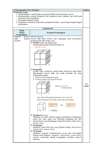 2. Pertemuan Ke-2 (3 x 35 menit ) Waktu
Pemberian Acuan
1. Memberitahukan materi pelajaran yang akan dibahas pada pertemuan saat itu.
2. Memberitahukan tentang kompetensi inti, kompetensi dasar, indikator, dan KKM pada
pertemuan yang berlangsung.
3. Pembagian kelompok belajar.
4. Menjelaskan mekanisme pelaksanaan pengalaman belajar sesuai dengan langkah-langkah
pembelajaran.
Kegiatan Inti
Sintak
Model
Pembelajaran
Kegiatan Pembelajaran
Orientasi peserta
didik kepada
masalah
MENGAMATI
Peserta didik diberi motivasi atau rangsangan untuk memusatkan
perhatian pada topik dengan cara :
 Melihat (tanpa atau dengan alat)
Menayangkan gambar/foto/tabel berikut ini
 Mengamati
Lembar kerja, pemberian contoh-contoh materi/soal untuk dapat
dikembangkan peserta didik, dari media interaktif, dsb yang
berhubungan dengan:
a. Materi yang disampaikan guru
b. Contoh-contoh soal yang berkaitan
 Membaca(Literasi)
Dilakukan di rumah sebelum kegiatan pembelajaran berlangsung,
materi dari buku paket atau buku-buku penunjang lain, dari
internet/materi yang berhubungan denganMenentukan volume kubus
dengan rumus.
 Mendengar
pemberian materi oleh guru yang berkaitan dengan Menentukan
volume kubus dengan rumus.
 Menyimak,
penjelasan pengantar kegiatan/materi secara garis besar/global
tentang materi pelajaran mengenai : Menentukan volume kubus
dengan rumusuntuk melatih kesungguhan, ketelitian, mencari
informasi.
75
menit
 