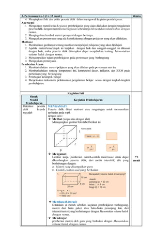 3. Pertemuan Ke-3 (3 x 35 menit ) Waktu
4. Menyiapkan fisik dan psikis peserta didik dalam mengawali kegiatan pembelajaran.
Apersepsi
1. Mengaitkan materi/tema/kegiatan pembelajaran yang akan dilakukan dengan pengalaman
peserta didik dengan materi/tema/kegiatan sebelumnya:Menentukan volume kubus dengan
rumus.
2. Mengingatkan kembali materi prasyarat dengan bertanya.
3. Mengajukan pertanyaan yang ada keterkaitannya dengan pelajaran yang akan dilakukan.
Motivasi
1. Memberikan gambaran tentang manfaat mempelajari pelajaran yang akan dipelajari.
2. Apabila materi/tema/projek ini kerjakan dengan baik dan sungguh-sungguh ini dikuasai
dengan baik, maka peserta didik diharapkan dapat menjelaskan tentang: Menentukan
volume balok dengan rumus.
3. Menyampaikan tujuan pembelajaran pada pertemuan yang berlangsung
4. Mengajukan pertanyaan.
Pemberian Acuan
1. Memberitahukan materi pelajaran yang akan dibahas pada pertemuan saat itu.
2. Memberitahukan tentang kompetensi inti, kompetensi dasar, indikator, dan KKM pada
pertemuan yang berlangsung
3. Pembagian kelompok belajar
4. Menjelaskan mekanisme pelaksanaan pengalaman belajar sesuai dengan langkah-langkah
pembelajaran.
Kegiatan Inti
Sintak
Model
Pembelajaran
Kegiatan Pembelajaran
Orientasi peserta
didik kepada
masalah
MENGAMATI
Peserta didik diberi motivasi atau rangsangan untuk memusatkan
perhatian pada topik
dengan cara :
 Melihat (tanpa atau dengan alat)
Menayangkan gambar/foto/tabel berikut ini
 Mengamati
Lembar kerja, pemberian contoh-contoh materi/soal untuk dapat
dikembangkan peserta didik, dari media interaktif, dsb yang
berhubungan dengan:
a. Materi yang disampaikan guru
b. Contoh-contoh soal yang berkaitan
 Membaca (Literasi)
Dilakukan di rumah sebelum kegiatan pembelajaran berlangsung,
materi dari buku paket atau buku-buku penunjang lain, dari
internet/materi yang berhubungan dengan Menentukan volume balok
dengan rumus.
 Mendengar
pemberian materi oleh guru yang berkaitan dengan Menentukan
volume balok dengan rumus.
75
menit
 
