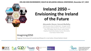 Imagining2050 acknowledges
receipt of funding from the
Environmental Protection
Agency (2018-2021)
Imagining2050
Engaging, Envisioning and Co-producing Pathways for a Low Carbon, Climate Resilient Ireland
Ireland 2050 –
Envisioning the Ireland
of the Future
Alexandra Revez; Gerard Mullally;
Niall Dunphy; Brian Ó Gallachóir; Clodagh Harris;
Fionn Rogan; Edmond Byrne; John Barry; Geraint
Ellis; Paul Bolger; Barry Dwyer; James Glynn;
Stephen Flood; Amy Dozier; Connor McGookin;
Evan Boyle; Robert Wade
EPA-HSE-ESRI ENVIRONMENT, HEALTH & WELLBEING ANNUAL CONFERENCE, November 21st, 2019
 