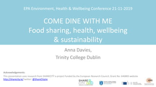 EPA Environment, Health & Wellbeing Conference 21-11-2019
COME DINE WITH ME
Food sharing, health, wellbeing
& sustainability
Anna Davies,
Trinity College Dublin
Acknowledgements:
This presentation uses research from SHARECITY a project funded by the European Research Council, Grant No: 646883 website
http://sharecity.ie/ twitter: @ShareCityIre
 