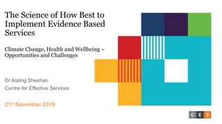 The Science of How Best to
Implement Evidence Based
Services
Climate Change, Health and Wellbeing –
Opportunities and Challenges
Dr Aisling Sheehan
Centre for Effective Services
21st November 2019
 