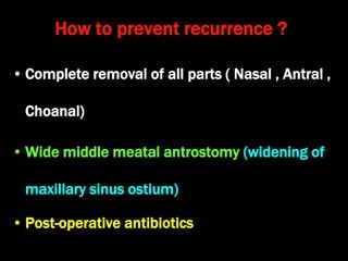 How to prevent recurrence ?
• Complete removal of all parts ( Nasal , Antral ,
Choanal)
• Wide middle meatal antrostomy (widening of
maxillary sinus ostium)
• Post-operative antibiotics
 