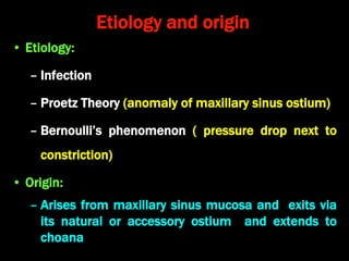 Etiology and origin
• Etiology:
– Infection
– Proetz Theory (anomaly of maxillary sinus ostium)
– Bernoulli’s phenomenon ( pressure drop next to
constriction)
• Origin:
– Arises from maxillary sinus mucosa and exits via
its natural or accessory ostium and extends to
choana
 