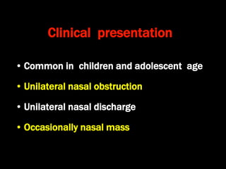 Clinical presentation
• Common in children and adolescent age
• Unilateral nasal obstruction
• Unilateral nasal discharge
• Occasionally nasal mass
 
