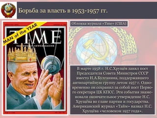 В марте 1958 г. Н.С.Хрущёв занял пост
Председателя Совета Министров СССР
вместо Н.А.Булганина, поддержавшего
антипартийную группу летом 1957 г. Одно-
временно он сохранил за собой пост Перво-
го секретаря ЦК КПСС. Эти события знаме-
новали окончательное утверждение Н.С.
Хрущёва во главе партии и государства.
Американский журнал «Тайм» назвал Н.С.
Хрущёва «человеком 1957 года».
Борьба за власть в 1953-1957 гг.
Обложка журнала «Time» (США)
 