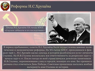 В период пребывания у власти Н.С.Хрущёва были осуществлены важные поли-
тические и экономические реформы. На ХХ съезде КПСС, проходившем в фев-
рале 1956 г., Н.С.Хрущёв сделал доклад, в котором разоблачался культ личности
Сталина. На И.В.Сталина возлагалась вся ответственность за репрессии 1930-х –
начала 1950-х гг. После съезда по всей стране начался демонтаж памятников
И.В.Сталину, переименование улиц и городов, носящих его имя. Без прежнего
размаха стал отмечаться День Победы. Советская пропаганда пыталась вообще
вычеркнуть имя Сталина из истории.
Реформы Н.С.Хрущёва
Доклад Н.С.Хрущёвa XX съезду КПСС
«О культе личности и его последствиях»
 