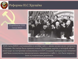 XXII съезд КПСС, состоявшийся в октябре 1961 г., вновь осудил культ личности
Сталина. На съезде была принята новая Программа партии, в которой объяв-
лялся курс на построение коммунизма в СССР. Создание материально-техничес-
кой базы коммунизма предполагалось завершить к 1980 г., что было нереаль-
ным и утопическим решением.
Реформы Н.С.Хрущёва
В президиуме XXII
съезда КПСС
 