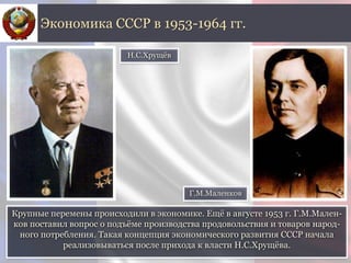 Крупные перемены происходили в экономике. Ещё в августе 1953 г. Г.М.Мален-
ков поставил вопрос о подъёме производства продовольствия и товаров народ-
ного потребления. Такая концепция экономического развития СССР начала
реализовываться после прихода к власти Н.С.Хрущёва.
Экономика СССР в 1953-1964 гг.
Н.С.Хрущёв
Г.М.Маленков
 