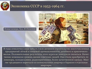 В годы семилетки (1959-1965 гг.) шло активное строительство многочисленных
предприятий лёгкой и пищевой промышленности, дешёвого и практичного
жилья. Положительные результаты этого курса не замедлили сказаться. Качес-
твенно изменился уровень жизни советских людей. Они стали приобретать те-
левизоры, холодильники, радиоприёмники, более качественную одежду. Мно-
гие трудящиеся переехали из коммунальных квартир и бараков в отдельные
квартиры.
Экономика СССР в 1953-1964 гг.
Новые номера. Худ. Ю.Пименов
 