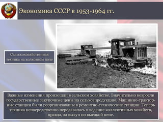 Важные изменения произошли в сельском хозяйстве. Значительно возросли
государственные закупочные цены на сельхозпродукцию. Машинно-трактор-
ные станции были реорганизованы в ремонтно-технические станции. Теперь
техника непосредственно передавалась в ведение коллективных хозяйств,
правда, за выкуп по высокой цене.
Экономика СССР в 1953-1964 гг.
Сельскохозяйственная
техника на колхозном поле
 