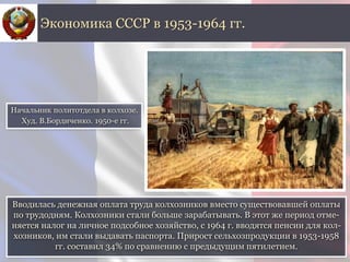 Вводилась денежная оплата труда колхозников вместо существовавшей оплаты
по трудодням. Колхозники стали больше зарабатывать. В этот же период отме-
няется налог на личное подсобное хозяйство, с 1964 г. вводятся пенсии для кол-
хозников, им стали выдавать паспорта. Прирост сельхозпродукции в 1953-1958
гг. составил 34% по сравнению с предыдущим пятилетием.
Экономика СССР в 1953-1964 гг.
Начальник политотдела в колхозе.
Худ. В.Бордиченко. 1950-е гг.
 