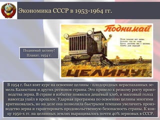 В 1954 г. был взят курс на освоение целины - плодородных нераспаханных зе-
мель Казахстана и других регионов страны. Это привело к резкому росту произ-
водства зерна. В стране в избытке появился дешёвый хлеб, и массовый голод
навсегда ушёл в прошлое. Ударная программа по освоению целины многими
критиковалась, но на деле она позволила быстрыми темпами увеличить произ-
водство зерна и гарантировать продовольственную безопасность страны. К кон-
цу 1950-х гг. на целинных землях выращивалось почти 40% зерновых в СССР.
Экономика СССР в 1953-1964 гг.
Поднимай целину!
Плакат. 1954 г.
 