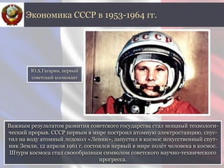 Важным результатом развития советского государства стал мощный технологи-
ческий прорыв. СССР первым в мире построил атомную электростанцию, спус-
тил на воду атомный ледокол «Ленин», запустил в космос искусственный спут-
ник Земли. 12 апреля 1961 г. состоялся первый в мире полёт человека в космос.
Штурм космоса стал своеобразным символом советского научно-технического
прогресса.
Экономика СССР в 1953-1964 гг.
Ю.А.Гагарин, первый
советский космонавт
 