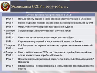 Экономика СССР в 1953-1964 гг.
Научно-техническая революция в СССР
1954 г. Начала работу первая в мире атомная электростанция в Обнинске
1955 г. В небо поднялся первый реактивный пассажирский самолёт Ту-104
1956 г. Открыт Институт ядерных исследований в Дубне
4 октября
1957 г.
Запущен первый искусственный спутник Земли
1959 г. Советская автоматическая станция достигла Луны
1959 г. Спущен на воду первый в мире атомный ледокол «Ленин»
12 апреля
1961 г.
Ю.А.Гагарин стал первым человеком, осуществившим космический
полёт
6-7 августа
1961 г.
Советский космонавт Г.С.Титов совершил второй орбитальный по-
лёт на космическом корабле «Восток-2»
1962 г. Проведён первый групповой космический полёт А.Г.Николаева и П.Р.
Поповича
1963 г. В.В.Терешкова – первая женщина в мире, которая совершила полёт в
космос
 