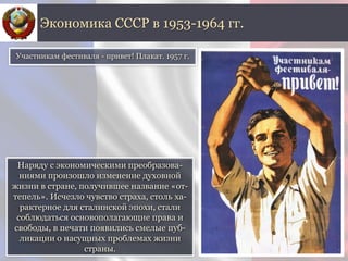 Наряду с экономическими преобразова-
ниями произошло изменение духовной
жизни в стране, получившее название «от-
тепель». Исчезло чувство страха, столь ха-
рактерное для сталинской эпохи, стали
соблюдаться основополагающие права и
свободы, в печати появились смелые пуб-
ликации о насущных проблемах жизни
страны.
Экономика СССР в 1953-1964 гг.
Участникам фестиваля - привет! Плакат. 1957 г.
 