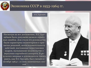 Несмотря на все достижения, Н.С.Хру-
щёвым было допущено немало серьёз-
ных ошибок. Для стиля его руководства
были характерны волюнтаризм в при-
нятии решений, непоследовательность
действий, постоянные перестановки
кадров, вызывавшие недовольство у
верхушки партийного аппарата. В ре-
зультате впервые в руководитель такого
ранга, как Н.С.Хрущёв, был смещён в
октябре 1964 г. со всех занимаемых пос-
тов.
Экономика СССР в 1953-1964 гг.
Н.С.Хрущёв
 