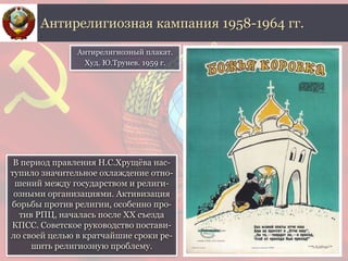 В период правления Н.С.Хрущёва нас-
тупило значительное охлаждение отно-
шений между государством и религи-
озными организациями. Активизация
борьбы против религии, особенно про-
тив РПЦ, началась после ХХ съезда
КПСС. Советское руководство постави-
ло своей целью в кратчайшие сроки ре-
шить религиозную проблему.
Антирелигиозная кампания 1958-1964 гг.
Антирелигиозный плакат.
Худ. Ю.Трунев. 1959 г.
 