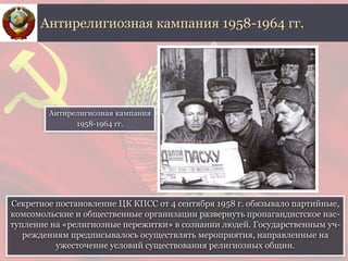 Секретное постановление ЦК КПСС от 4 сентября 1958 г. обязывало партийные,
комсомольские и общественные организации развернуть пропагандистское нас-
тупление на «религиозные пережитки» в сознании людей. Государственным уч-
реждениям предписывалось осуществлять мероприятия, направленные на
ужесточение условий существования религиозных общин.
Антирелигиозная кампания 1958-1964 гг.
Антирелигиозная кампания
1958-1964 гг.
 