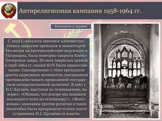 С 1959 г. началось массовое администра-
тивное закрытие приходов и монастырей.
Несмотря на противодействие верующих и
Патриарха, была повторно закрыта Киево-
Печерская лавра. Из всех закрытых храмов
в 1958-1964 гг. свыше 60% были православ-
ными. Одновременно с этим проходили
аресты церковных активистов, пытавшихся
противодействовать проводимой государс-
твом антирелигиозной политике. В 1961 г.
Н.С.Хрущёв, выступая по телевидению, за-
верил: «Обещаю, что вскоре мы покажем
последнего попа по телевизору!». «Всесо-
юзная» кампания против религии в таких
масштабах была прекращена только после
устранения Н.С.Хрущёва от власти.
Антирелигиозная кампания 1958-1964 гг.
Конюшня в церкви
 