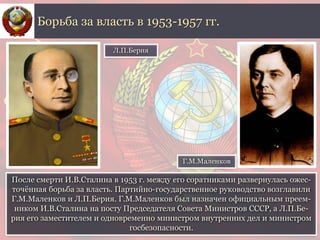 После смерти И.В.Сталина в 1953 г. между его соратниками развернулась ожес-
точённая борьба за власть. Партийно-государственное руководство возглавили
Г.М.Маленков и Л.П.Берия. Г.М.Маленков был назначен официальным преем-
ником И.В.Сталина на посту Председателя Совета Министров СССР, а Л.П.Бе-
рия его заместителем и одновременно министром внутренних дел и министром
госбезопасности.
Борьба за власть в 1953-1957 гг.
Л.П.Берия
Г.М.Маленков
 
