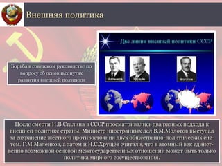 После смерти И.В.Сталина в СССР просматривались два разных подхода к
внешней политике страны. Министр иностранных дел В.М.Молотов выступал
за сохранение жёсткого противостояния двух общественно-политических сис-
тем. Г.М.Маленков, а затем и Н.С.Хрущёв считали, что в атомный век единст-
венно возможной основой межгосударственных отношений может быть только
политика мирного сосуществования.
Внешняя политика
Борьба в советском руководстве по
вопросу об основных путях
развития внешней политики
 