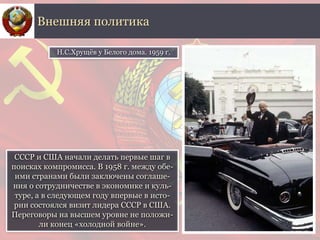 СССР и США начали делать первые шаг в
поисках компромисса. В 1958 г. между обе-
ими странами были заключены соглаше-
ния о сотрудничестве в экономике и куль-
туре, а в следующем году впервые в исто-
рии состоялся визит лидера СССР в США.
Переговоры на высшем уровне не положи-
ли конец «холодной войне».
Внешняя политика
Н.С.Хрущёв у Белого дома. 1959 г.
 