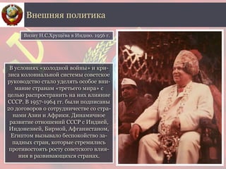 В условиях «холодной войны» и кри-
зиса колониальной системы советское
руководство стало уделять особое вни-
мание странам «третьего мира» с
целью распространить на них влияние
СССР. В 1957-1964 гг. были подписаны
20 договоров о сотрудничестве со стра-
нами Азии и Африки. Динамичное
развитие отношений СССР с Индией,
Индонезией, Бирмой, Афганистаном,
Египтом вызывало беспокойство за-
падных стран, которые стремились
противостоять росту советского влия-
ния в развивающихся странах.
Внешняя политика
Визит Н.С.Хрущёва в Индию. 1956 г.
 