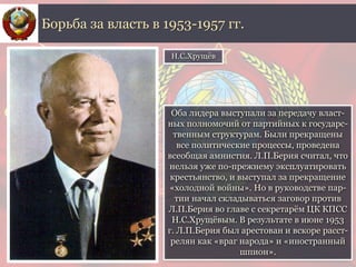 Оба лидера выступали за передачу власт-
ных полномочий от партийных к государс-
твенным структурам. Были прекращены
все политические процессы, проведена
всеобщая амнистия. Л.П.Берия считал, что
нельзя уже по-прежнему эксплуатировать
крестьянство, и выступал за прекращение
«холодной войны». Но в руководстве пар-
тии начал складываться заговор против
Л.П.Берия во главе с секретарём ЦК КПСС
Н.С.Хрущёвым. В результате в июне 1953
г. Л.П.Берия был арестован и вскоре расст-
релян как «враг народа» и «иностранный
шпион».
Борьба за власть в 1953-1957 гг.
Н.С.Хрущёв
 