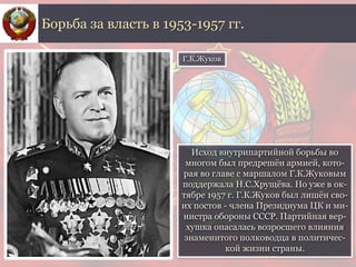 Исход внутрипартийной борьбы во
многом был предрешён армией, кото-
рая во главе с маршалом Г.К.Жуковым
поддержала Н.С.Хрущёва. Но уже в ок-
тябре 1957 г. Г.К.Жуков был лишён сво-
их постов - члена Президиума ЦК и ми-
нистра обороны СССР. Партийная вер-
хушка опасалась возросшего влияния
знаменитого полководца в политичес-
кой жизни страны.
Борьба за власть в 1953-1957 гг.
Г.К.Жуков
 