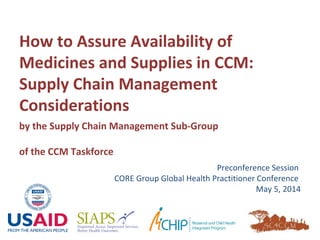 How to Assure Availability of
Medicines and Supplies in CCM:
Supply Chain Management
Considerations
Preconference Session
CORE Group Global Health Practitioner Conference
May 5, 2014
by the Supply Chain Management Sub-Group
of the CCM Taskforce
 