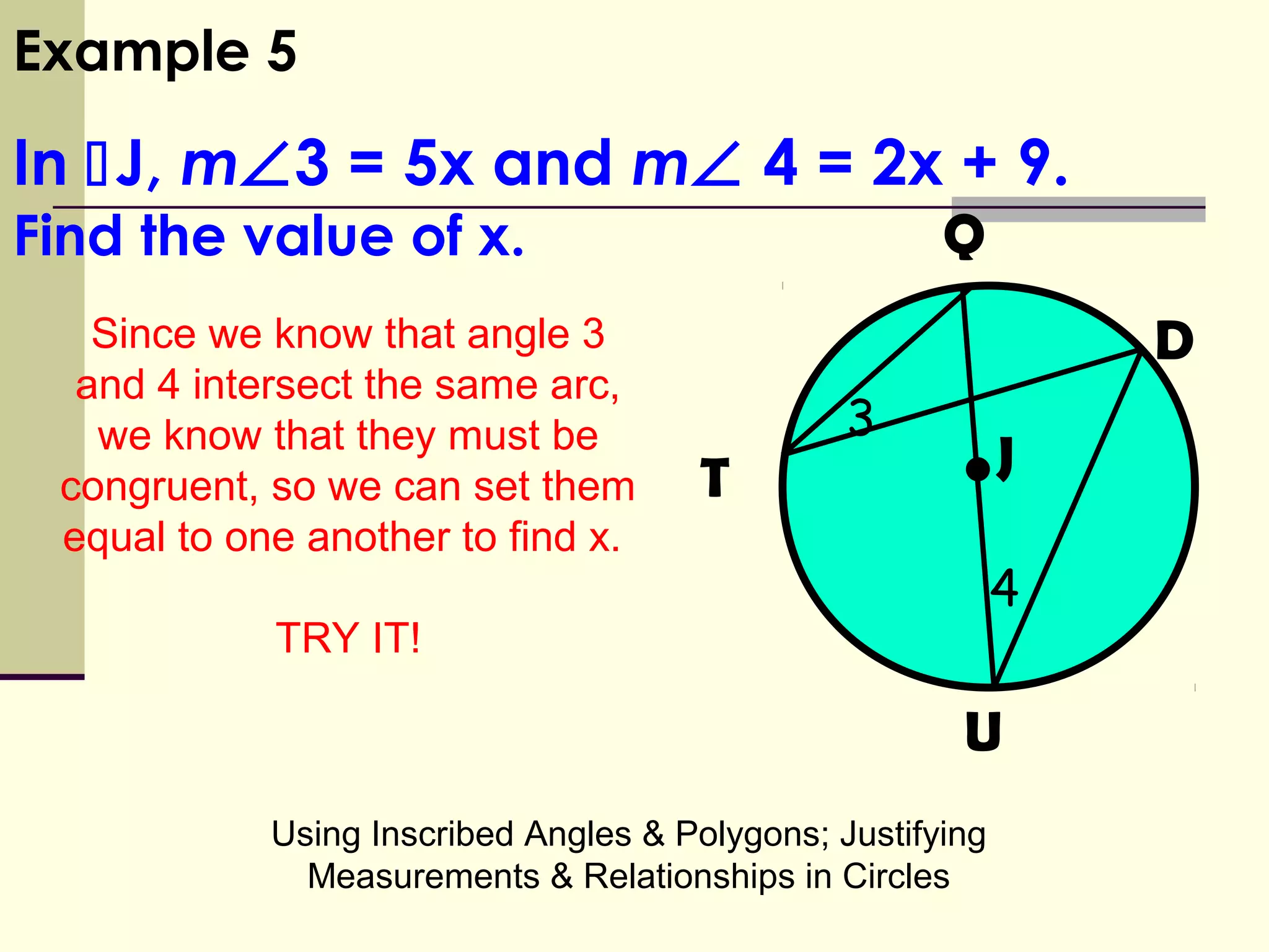 Using Inscribed Angles & Polygons; Justifying
Measurements & Relationships in Circles
Example 5
In J, m∠3 = 5x and m∠ 4 = 2x + 9.
Find the value of x.
3
•
Q
D
JT
U
4
Since we know that angle 3
and 4 intersect the same arc,
we know that they must be
congruent, so we can set them
equal to one another to find x.
TRY IT!
 