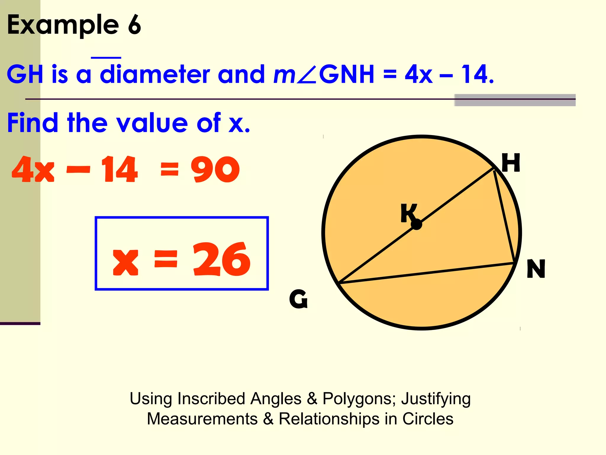 Using Inscribed Angles & Polygons; Justifying
Measurements & Relationships in Circles
•
H
K
G
N
4x – 14 = 90
Example 6
GH is a diameter and m∠GNH = 4x – 14.
Find the value of x.
x = 26
 