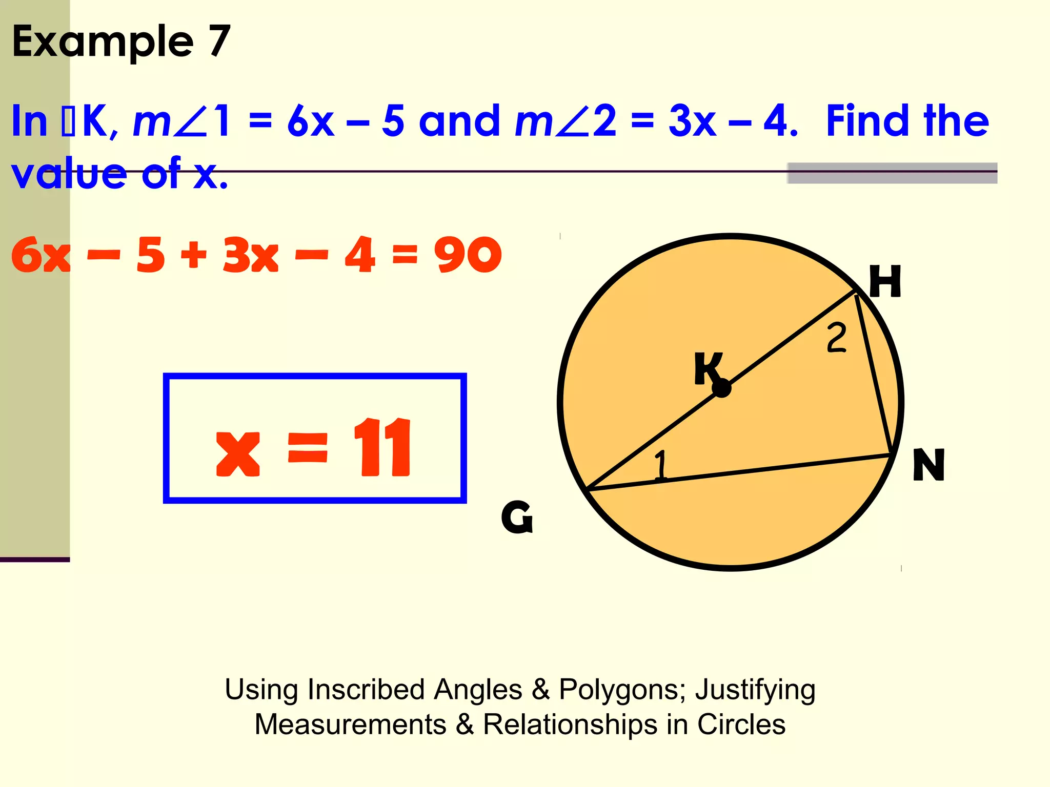 Using Inscribed Angles & Polygons; Justifying
Measurements & Relationships in Circles
•
H
K
G
N
6x – 5 + 3x – 4 = 90
Example 7
In K, m∠1 = 6x – 5 and m∠2 = 3x – 4. Find the
value of x.
x = 11 1
2
 