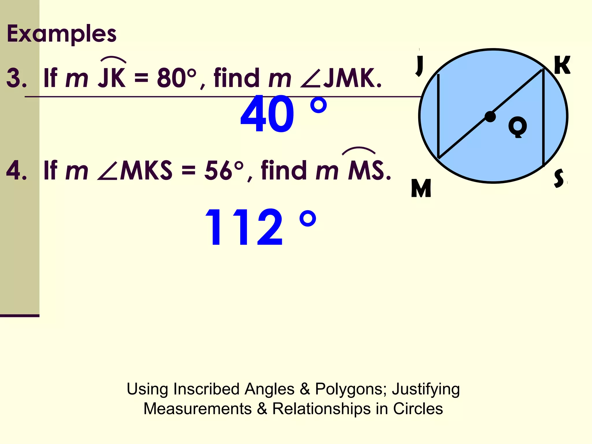 Using Inscribed Angles & Polygons; Justifying
Measurements & Relationships in Circles
Examples
3. If m JK = 80°, find m ∠JMK.
•
M
Q
K
S
J
4. If m ∠MKS = 56°, find m MS.
40 °
112 °
 