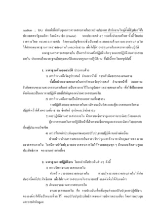 Auditors ; IIA) ทําหนาที่กํากับดูแลการตรวจสอบภายในระหวางประเทศ สํานักงานใหญตั้งที่รัฐฟลอริดา
ประเทศสหรัฐอเมริกา โดยมีสมาชิก (Charter) จากประเทศตาง ๆ รวมทั้งประเทศไทย ทั้งนี้ ในภาค
ราชการไทย กระทรวงการคลัง โดยกรมบัญชีกลางซึ่งเปนหนวยงานกลางดานการตรวจสอบภายใน
ไดกําหนดมาตรฐานการตรวจสอบภายในและจริยธรรม เพื่อใหผูตรวจสอบภายในภาคราชการถือปฏิบัติ
มาตรฐานการตรวจสอบภายใน เปนการกําหนดขอปฏิบัติหลักๆของการปฏิบัติงานตรวจสอบ
ภายใน ประกอบดวยมาตรฐานดานคุณสมบัติและมาตรฐานการปฏิบัติงาน ซึ่งมีเนื้อหาโดยสรุปดังนี้
1. มาตรฐานดานคุณสมบัติ ประกอบดวย
1) การกําหนดถึงวัตถุประสงค อํานาจหนาที่ ความรับผิดชอบของงานตรวจ
ทั้งนี้หนวยตรวจสอบภายในควรกําหนดวัตถุประสงค อํานาจหนาที่ และความ
รับผิดชอบของงานตรวจสอบภายในอยางเปนทางการไวในกฎบัตรการตรวจสอบภายใน เพื่อใชเปนกรอบ
อางอิงและเปนแนวทางปฏิบัติงานที่สําคัญของหนวยตรวจสอบภายใน
2) การกําหนดถึงความเปนอิสระและความเที่ยงธรรม
การปฏิบัติงานตรวจสอบภายในควรมีความเปนอิสระและผูตรวจสอบภายในควร
ปฏิบัติหนาที่ดวยความเที่ยงธรรม ซื่อสัตย สุจริตและมีจริยธรรม
3) การปฏิบัติงานตรวจสอบภายใน ดวยความเชี่ยวชาญและความระมัดระวังรอบคอบ
ผูตรวจสอบภายในควรปฏิบัติหนาที่ดวยความเชี่ยวชาญและความระมัดระวังรอบคอบ
เยี่ยงผูประกอบวิชาชีพ
4) การสรางหลักประกันคุณภาพและการปรับปรุงการปฏิบัติงานอยางตอเนื่อง
หัวหนาหนวยตรวจสอบภายในควรปรับปรุงและรักษาระดับคุณภาพของงาน
ตรวจสอบภายใน โดยมีการปรับปรุงงานตรวจสอบภายในใหครอบคลุมทุก ๆ ดานและติดตามดูแล
ประสิทธิภาพ ของงานอยางตอเนื่อง
2. มาตรฐานการปฏิบัติงาน โดยกลาวถึงประเด็นตาง ๆ ดังนี้
1) การบริหารงานตรวจสอบภายใน
หัวหนาหนวยงานตรวจสอบภายใน ควรบริหารงานตรวจสอบภายในใหเกิด
สัมฤทธิ์ผลมีประสิทธิภาพ เพื่อใหงานตรวจสอบภายในสามารถสรางคุณคาเพิ่มใหกับองคกร
2) ลักษณะของงานตรวจสอบภายใน
งานตรวจสอบภายใน คือ การประเมินเพื่อเพิ่มคุณคาและปรับปรุงการปฏิบัติงาน
ขององคกรใหถึงเปาหมายที่วางไว และปรับปรุงประสิทธิภาพของการบริหารความเสี่ยง โดยการควบคุม
และการกํากับดูแล
กลุมงานมาตรฐานดานการตรวจสอบภายใน
5
 