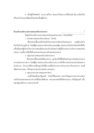 9. เปนผูมีวิสัยทัศน มองการณไกล ติดตามวิวัฒนาการที่ทันสมัย มีความคิดริเริ่ม
สรางสรรค และมองปญหาดวยสายตาเยี่ยงผูบริหาร
โครงสรางองคกรงานตรวจสอบภายในภาคราชการ
ปจจุบันโครงสรางงานตรวจสอบภายในของสวนราชการ ประกอบดวย
1. หนวยตรวจสอบภายในระดับกรม / จังหวัด
เปนสายงานขึ้นตรงกับหัวหนาสวนราชการระดับกรมในสวนกลาง และผูวาราชการ
จังหวัดในสวนภูมิภาค โดยมีผูตรวจสอบภายในระดับกรมและผูตรวจสอบภายในจังหวัดทําหนาที่เปน
เครื่องมือของผูบริหารในการตรวจสอบติดตามและประเมินผลการปฏิบัติงานและการบริหารงานของสวน
ราชการ รวมทั้งการเปนที่ปรึกษาของหนวยงานภายในของสวนราชการ
2. กลุมงานตรวจสอบภายในระดับกระทรวง
เปนสายงานขึ้นตรงกับปลัดกระทรวง และทําหนาที่เปนฝายเลขานุการของคณะกรรมการ
ตรวจสอบภาคราชการ โดยมีผูตรวจสอบภายในระดับกระทรวง หนาที่ตรวจสอบและประเมินผลการ
ดําเนินงาน / โครงการที่มีความเสี่ยงสูงหรือที่มีความเชื่อมโยงระหวางสวนราชการในกระทรวง ตามที่
ปลัดกระทรวงและ/หรือคณะกรรมการตรวจสอบฯมอบหมาย
3. คณะกรรมการตรวจสอบภาคราชการ
แตงตั้งโดยมติคณะรัฐมนตรี ทําหนาที่สอบทาน และกํากับดูแลระบบการตรวจสอบ
ภายในในภาพรวมของกระทรวงใหมีประสิทธิภาพ และรายงานผลใหปลัดกระทรวง หรือรัฐมนตรี หรือ
คณะรัฐมนตรีทราบ ตามควรแกกรณี
กลุมงานมาตรฐานดานการตรวจสอบภายใน
8
 