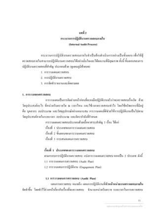 บทที่ 2
กระบวนการปฏิบัติงานตรวจสอบภายใน
(Internal Audit Process)
กระบวนการปฏิบัติงานตรวจสอบภายในจําเปนตองดําเนินการอยางเปนขั้นตอน เพื่อใหผู
ตรวจสอบภายในสามารถปฏิบัติงานตรวจสอบไดอยางมั่นใจและไดผลงานที่มีคุณภาพ ทั้งนี้ ขั้นตอนของการ
ปฏิบัติงานตรวจสอบที่สําคัญ ประกอบดวย (ดูแผนภูมิทายบท)
1. การวางแผนตรวจสอบ
2. การปฏิบัติงานตรวจสอบ
3. การจัดทํารายงานและติดตามผล
1. การวางแผนตรวจสอบ
การวางแผนเปนการคิดลวงหนากอนที่จะลงมือปฏิบัติงานจริงวาจะตรวจสอบเรื่องใด ดวย
วัตถุประสงคอะไร ที่หนวยรับตรวจใด ณ เวลาไหน และใชเวลาตรวจสอบเทาไร โดยใชทรัพยากรที่มีอยู
คือ บุคลากร งบประมาณ และวัสดุอุปกรณอยางเหมาะสม การวางแผนที่ดีชวยใหการปฏิบัติงานเปนไปตาม
วัตถุประสงคภายในระยะเวลา งบประมาณ และอัตรากําลังที่กําหนด
การวางแผนตรวจสอบประกอบดวยเนื้อหาสาระสําคัญ 3 เรื่อง ไดแก
เรื่องที่ 1 ประเภทของการวางแผนตรวจสอบ
เรื่องที่ 2 ขั้นตอนของการวางแผนตรวจสอบ
เรื่องที่ 3 การเสนอแผนการตรวจสอบ
เรื่องที่ 1 ประเภทของการวางแผนตรวจสอบ
ตามกรอบการปฏิบัติงานตรวจสอบ แบงการวางแผนตรวจสอบ ออกเปน 2 ประเภท ดังนี้
1.1 การวางแผนการตรวจสอบ (Audit Plan)
1.2 การวางแผนการปฏิบัติงาน (Engagement Plan)
1.1 การวางแผนการตรวจสอบ (Audit Plan)
แผนการตรวจสอบ หมายถึง แผนการปฏิบัติงานที่หัวหนาหนวยงานตรวจสอบภายใน
จัดทําขึ้น โดยทําไวลวงหนาเกี่ยวกับเรื่องที่จะตรวจสอบ จํานวนหนวยรับตรวจ ระยะเวลาในการตรวจสอบ
กลุมงานมาตรฐานดานการตรวจสอบภายใน
11
 