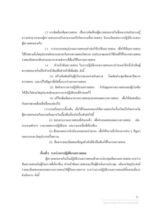 1.2 การคัดเลือกทีมตรวจสอบ เปนการคัดเลือกผูตรวจสอบภายในที่เหมาะสมกับความรู
ความสามารถของผูตรวจสอบภายในตามงานหรือกิจกรรมที่ตรวจสอบ อันจะมีผลตอการปฏิบัติงานของ
ผูตรวจสอบภายใน
1.3 การบรรยายสรุปงานตรวจสอบอยางยอใหแกทีมตรวจสอบ เพื่อใหทีมตรวจสอบ
ไดรับทราบถึงวัตถุประสงคและระยะเวลาในการตรวจสอบโดยรวม งบประมาณและคาใชจายที่ใชในการตรวจสอบ
รายละเอียดการเดินทางและกระดาษทําการที่ตองใชในการตรวจสอบ
1.4 หัวหนาทีมตรวจสอบ ในการปฏิบัติงานตรวจสอบควรกําหนดใหหนึ่งในทีมผู
ตรวจสอบภายในเปนหัวหนาทีมเพื่อทําหนาที่เพิ่มเติม ดังนี้
(1) สรางสัมพันธกับผูบริหารของหนวยรับตรวจ โดยจัดประชุมเปดและปดงาน
ตรวจสอบ และแกไขปญหาที่เกิดขึ้นระหวางการตรวจสอบ
(2) จัดทําตารางการปฏิบัติงานตรวจสอบ กํากับดูแลการตรวจสอบของผูรวมทีม
ใหเปนไปตามวัตถุประสงคและตารางการปฏิบัติงานที่กําหนดไว
(3) แกไขเพิ่มเติมแนวการตรวจสอบและขอบเขตการตรวจสอบ เพื่อใหสอดคลอง
กับสภาพแวดลอมที่เปลี่ยนแปลงไป
1.5 การเตรียมการเบื้องตน เมื่อไดรับมอบหมายใหตรวจสอบในเรื่องใดหรือกิจกรรมใด
ผูตรวจสอบภายในควรเตรียมการในเบื้องตนเกี่ยวกับเรื่องดังตอไปนี้
(1) สอบทานงานตรวจสอบที่ทํามาแลว เพื่อกําหนดขอบเขตการตรวจสอบ เชน
กระดาษทําการ รายงานผลการปฏิบัติงาน และรายงานอื่นที่เกี่ยวของ
(2) ศึกษาแผนการดําเนินงานของหนวยงาน เพื่อใหทราบถึงโครงการตาง ๆ ปญหา
แผนงานและวัตถุประสงคโดยรวม
(3) ศึกษารายละเอียดของขอมูลอางอิงที่จําเปนตองใชในการตรวจสอบ
เรื่องที่ 2 ระหวางการปฏิบัติงานตรวจสอบ
ผูตรวจสอบภายในเริ่มปฏิบัติงานตรวจสอบดวยการประชุมเปดงานตรวจสอบ ระหวาง
ทีมตรวจสอบกับผูรับตรวจที่เกี่ยวของ หัวหนาทีมตรวจสอบจะเปนผูดําเนินการประชุม อธิบายวัตถุประสงค
รายละเอียดของขอบเขตการตรวจสอบใหผูรับตรวจทราบ ระหวางการปฏิบัติงานตรวจสอบมีขั้นตอนที่ควร
ดําเนินการ ดังนี้
กลุมงานมาตรฐานดานการตรวจสอบภายใน
21
 