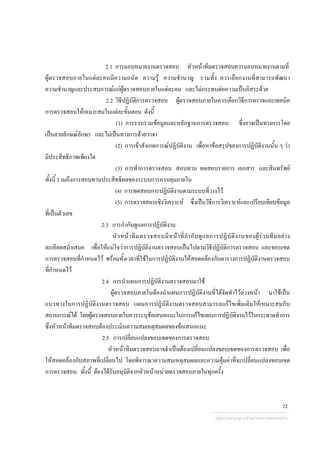 2.1 การมอบหมายงานตรวจสอบ หัวหนาทีมตรวจสอบควรมอบหมายงานตามที่
ผูตรวจสอบภายในแตละคนมีความถนัด ความรู ความชํานาญ รวมทั้ง ควรเลือกงานที่สามารถพัฒนา
ความชํานาญและประสบการณแกผูตรวจสอบภายในแตละคน และไมกระทบตอความเปนอิสระดวย
2.2 วิธีปฏิบัติการตรวจสอบ ผูตรวจสอบภายในควรเลือกวิธีการตรวจและเทคนิค
การตรวจสอบใหเหมาะสมในแตละขั้นตอน ดังนี้
(1) การรวบรวมขอมูลและหลักฐานการตรวจสอบ ซึ่งอาจเปนทางการโดย
เปนลายลักษณอักษร และไมเปนทางการดวยวาจา
(2) การเขาสังเกตการณปฏิบัติงาน เพื่อหาขอสรุปของการปฏิบัติงานนั้น ๆ วา
มีประสิทธิภาพเพียงใด
(3) การทําการตรวจสอบ สอบทาน ทดสอบรายการ เอกสาร และสินทรัพย
ทั้งนี้ รวมถึงการสอบทานประสิทธิผลของระบบการควบคุมภายใน
(4) การทดสอบการปฏิบัติงานตามระบบที่วางไว
(5) การตรวจสอบเชิงวิเคราะห ซึ่งเปนวิธีการวิเคราะหและเปรียบเทียบขอมูล
ที่เปนตัวเลข
2.3 การกํากับดูแลการปฏิบัติงาน
หัวหนาทีมตรวจสอบมีหนาที่กํากับดูแลการปฏิบัติงานของผูรวมทีมอยาง
ละเอียดสม่ําเสมอ เพื่อใหแนใจวาการปฏิบัติงานตรวจสอบเปนไปตามวิธีปฏิบัติการตรวจสอบ และขอบเขต
การตรวจสอบที่กําหนดไว พรอมทั้งเวลาที่ใชในการปฏิบัติงานใหสอดคลองกับตารางการปฏิบัติงานตรวจสอบ
ที่กําหนดไว
2.4 การนําแผนการปฏิบัติงานตรวจสอบมาใช
ผูตรวจสอบภายในตองนําแผนการปฏิบัติงานที่ไดจัดทําไวลวงหนา มาใชเปน
แนวทางในการปฏิบัติงานตรวจสอบ แผนการปฏิบัติงานตรวจสอบสามารถแกไขเพิ่มเติมใหเหมาะสมกับ
สถานการณได โดยผูตรวจสอบภายในควรระบุขอเสนอแนะในการแกไขแผนการปฏิบัติงานไวในกระดาษทําการ
ซึ่งหัวหนาทีมตรวจสอบตองประเมินความสมเหตุสมผลของขอเสนอแนะ
2.5 การเปลี่ยนแปลงขอบเขตของการตรวจสอบ
หัวหนาทีมตรวจสอบอาจจําเปนตองเปลี่ยนแปลงขอบเขตของการตรวจสอบ เพื่อ
ใหสอดคลองกับสภาพที่เปลี่ยนไป โดยพิจารณาความสมเหตุสมผลและความคุมคาที่จะเปลี่ยนแปลงขอบเขต
การตรวจสอบ ทั้งนี้ ตองไดรับอนุมัติจากหัวหนาหนวยตรวจสอบภายในทุกครั้ง
กลุมงานมาตรฐานดานการตรวจสอบภายใน
22
 