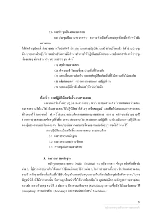 2.6 การประชุมปดงานตรวจสอบ
การประชุมปดงานตรวจสอบ จะกระทําเปนขั้นตอนสุดทายเมื่อหัวหนาทีม
ตรวจสอบ
ไดจัดทําสรุปผลสิ่งที่ตรวจพบ หรือเมื่อจัดทํารางรายงานผลการปฏิบัติงานเสร็จเรียบรอยแลว ผูเขารวมประชุม
ตองประกอบดวยผูบริหารหนวยรับตรวจที่มีอํานาจสั่งการใหปฏิบัติตามขอเสนอแนะหรือผลสรุปจากที่ประชุม
เรื่องตาง ๆ ที่นําเขามาเปนวาระการประชุม ดังนี้
(1) สรุปการตรวจสอบ
(2) ทําความเขาใจและชี้แจงประเด็นที่ยังสงสัย
(3) แลกเปลี่ยนความคิดเห็น และหาขอยุติในประเด็นที่ยังมีความเห็นไมตรงกัน
(4) แจงกําหนดการการออกรายงานผลการปฏิบัติงาน
(5) ขอบคุณผูเกี่ยวของในการใหความรวมมือ
เรื่องที่ 3 การปฏิบัติเมื่อเสร็จสิ้นงานตรวจสอบ
หลังจากเสร็จสิ้นการปฏิบัติงานตรวจสอบในหนวยรับตรวจแลว หัวหนาทีมตรวจสอบ
ควรสอบทานใหแนใจวาทีมตรวจสอบไดปฏิบัติหนาที่ตาง ๆ เสร็จสมบูรณ และเปนไปตามแผนการตรวจสอบ
ที่กําหนดไว นอกจากนี้ หัวหนาทีมตรวจสอบตองสอบทานกระดาษทําการ เอกสาร หลักฐานที่รวบรวมไว
จากการตรวจสอบและขอสรุปสิ่งที่ตรวจพบ สอบทานรางรายงานผลการปฏิบัติงาน ประเมินผลการปฏิบัติงาน
ของผูตรวจสอบภายในแตละคน โดยประเมินจากความสําเร็จของงานตามวัตถุประสงคที่กําหนดไว
การปฏิบัติงานเมื่อเสร็จสิ้นงานตรวจสอบ ประกอบดวย
3.1 การรวบรวมหลักฐาน
3.2 การรวบรวมกระดาษทําการ
1.3 การสรุปผลการตรวจสอบ
3.1 การรวบรวมหลักฐาน
หลักฐานการตรวจสอบ (Audit Evidence) หมายถึง เอกสาร ขอมูล หรือขอเท็จจริง
ตาง ๆ ที่ผูตรวจสอบภายในไดจากการใชเทคนิคและวิธีการตาง ๆ ในการรวบรวมขึ้นระหวางทําการตรวจสอบ
รวมถึง หลักฐานที่ขอเพิ่มเติมเพื่อใชเปนขอมูลในการสนับสนุนความเห็นเกี่ยวกับขอสรุปหรือขอตรวจพบในการ
พิสูจนวาสิ่งที่ไดตรวจพบนั้น มีความถูกตองนาเชื่อไดมากนอยเพียงใด คุณสมบัติของหลักฐานการตรวจสอบ
ควรประกอบดวยคุณสมบัติ 4 ประการ คือ ความเพียงพอ (Sufficiency) ความเชื่อถือไดและจัดหามาได
(Competency) ความเกี่ยวของ (Relevancy) และความมีประโยชน (Usefulness)
กลุมงานมาตรฐานดานการตรวจสอบภายใน
23
 