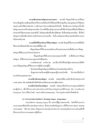 ความเพียงพอของหลักฐานการตรวจสอบ หมายถึง ขอมูลจริงที่รวบรวมไดและ
จํานวนขอมูลมีความเพียงพอที่จะทําใหสามารถยืนยันหรือใหขอสรุปไดอยางถูกตอง สมเหตุสมผล ทําใหทุกคน
สรุปความเห็นไดอยางเดียวกัน การพิจารณาวาจํานวนเพียงพอหรือไมนั้น ตองพิจารณาวาหลักฐานนั้นเปน
หลักฐานทางตรงหรือหลักฐานทางออม ในกรณีที่เปนหลักฐานทางตรงซึ่งไดแกหลักฐานที่ยืนยันไดชัดเจน
แนนอนทําใหทุกคนหมดความสงสัยได มีหลักฐานเพียงชิ้นเดียวก็เพียงพอ ถาเปนหลักฐานทางออม ซึ่งไดแก
หลักฐานแวดลอมที่มาเสริมความมั่นใจและความนาจะเปน ดังนั้น หลักฐานทางออมอาจจะตองมีจํานวนมาก
หรือหลายประเภท
ความเชื่อถือไดและจัดหามาไดของหลักฐาน หมายถึง ขอมูลที่ไดมาจากแหลงที่เชื่อถือ
ไดและโดยใชเทคนิควิธีการตรวจสอบที่ดีที่สุด เชน
- ขอมูลหลักฐานที่ไดมาจากแหลงอิสระหรือแหลงภายนอกนาเชื่อถือมากกวาขอมูล
หลักฐานที่ไดมาจากภายในหนวยรับตรวจ
- ขอมูลหลักฐานที่ไดมาจากระบบควบคุมภายในที่ดี นาเชื่อถือมากกวาขอมูล
หลักฐาน ที่ไดมาจากระบบควบคุมภายในที่มีจุดออน
- การสังเกตการณ การคํานวณ และวิธีการอื่นไดโดยตัวผูตรวจสอบเองนาเชื่อถือ
มากกวาขอมูลหลักฐานที่ไดมาจากการปฏิบัติงานของผูอื่น
- ตนฉบับของขอมูลหลักฐานนาเชื่อถือมากกวาภาพถายสําเนาหรือราง
- ขอมูลจากความเห็นของผูเชี่ยวชาญและผูประกอบวิชาชีพ มีความนาเชื่อถือกวา
ความเห็นของบุคคลธรรมดา
ความเกี่ยวของของหลักฐาน หมายถึง หลักฐานที่มีความเกี่ยวของกับวัตถุประสงค
การตรวจสอบ มีความสัมพันธกับขอคิดเห็นและขอเสนอแนะของผูตรวจสอบ
ความมีประโยชนของหลักฐาน หมายถึง หลักฐานที่ชวยในการควบคุมและตัดสินใจ
ของผูบริหาร เพื่อใหสวนราชการประสบความสําเร็จตามวัตถุประสงคที่กําหนด เชน ความทันเวลา
(Timeliness) ในการใชประโยชน และความมีสาระ(Materiality) ในการสรุปความเห็นหรือตัดสินใจ
3.2 การรวบรวมกระดาษทําการ (Working Papers Preparation)
กระดาษทําการ (Working Papers) คือ เอกสารที่ผูตรวจสอบภายใน จัดทําขึ้นในระหวาง
การตรวจสอบเพื่อบันทึกรายละเอียดการทํางาน ซึ่งประกอบดวยขอมูลตาง ๆ ที่ใชในการตรวจสอบ ขอบเขต
การตรวจสอบ วิธีการตรวจสอบ ขอมูลจากการประเมินและวิเคราะห และผลสรุปของการตรวจสอบเพื่อใช
เปนแนวทางในการรายงานผลการปฏิบัติงาน
กลุมงานมาตรฐานดานการตรวจสอบภายใน
24
 