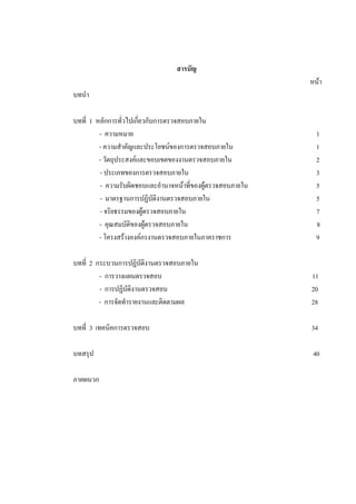 สารบัญ
หนา
บทนํา
บทที่ 1 หลักการทั่วไปเกี่ยวกับการตรวจสอบภายใน
- ความหมาย 1
- ความสําคัญและประโยชนของการตรวจสอบภายใน 1
- วัตถุประสงคและขอบเขตของงานตรวจสอบภายใน 2
- ประเภทของการตรวจสอบภายใน 3
- ความรับผิดชอบและอํานาจหนาที่ของผูตรวจสอบภายใน 5
- มาตรฐานการปฏิบัติงานตรวจสอบภายใน 5
- จริยธรรมของผูตรวจสอบภายใน 7
- คุณสมบัติของผูตรวจสอบภายใน 8
- โครงสรางองคกรงานตรวจสอบภายในภาคราชการ 9
บทที่ 2 กระบวนการปฏิบัติงานตรวจสอบภายใน
- การวางแผนตรวจสอบ 11
- การปฏิบัติงานตรวจสอบ 20
- การจัดทํารายงานและติดตามผล 28
บทที่ 3 เทคนิคการตรวจสอบ 34
บทสรุป 40
ภาคผนวก
 
