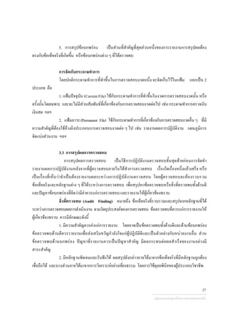5. การสรุปขอบกพรอง เปนสวนที่สําคัญที่สุดสวนหนึ่งของการรายงานการสรุปผลตอง
ตรงกับขอเท็จจริงที่เกิดขึ้น หรือขอบกพรองตาง ๆ ที่ไดตรวจพบ
การจัดเก็บกระดาษทําการ
โดยปกติกระดาษทําการที่ทําขึ้นในการตรวจสอบงวดหนึ่ง จะจัดเก็บไวในแฟม แยกเปน 2
ประเภท คือ
1. แฟมปจจุบัน (Current File) ใชกับกระดาษทําการที่ทําขึ้นในงวดการตรวจสอบงวดนั้น หรือ
ครั้งนั้นโดยเฉพาะ และจะไมมีสวนสัมพันธที่เกี่ยวของกับการตรวจสอบงวดตอไป เชน กระดาษทําการตรวจนับ
เงินสด ฯลฯ
2. แฟมถาวร(Permanent File) ใชกับกระดาษทําการที่เกี่ยวของกับการตรวจสอบงวดอื่น ๆ ที่มี
ความสําคัญที่ตองใชอางอิงประกอบการตรวจสอบงวดตอ ๆ ไป เชน รายงานผลการปฏิบัติงาน แผนภูมิการ
จัดแบงสวนงาน ฯลฯ
3.3 การสรุปผลการตรวจสอบ
การสรุปผลการตรวจสอบ เปนวิธีการปฏิบัติงานตรวจสอบขั้นสุดทายกอนการจัดทํา
รายงานผลการปฏิบัติงานหลังจากที่ผูตรวจสอบภายในไดทําการตรวจสอบ เรื่องใดเรื่องหนึ่งแลวเสร็จ หรือ
เปนเรื่องที่เห็นวาจําเปนตองรายงานผลระหวางการปฏิบัติงานตรวจสอบ โดยผูตรวจสอบจะตองรวบรวม
ขอเท็จจริงและหลักฐานตาง ๆ ที่ไดระหวางการตรวจสอบ เพื่อสรุปหาขอตรวจพบหรือสิ่งที่ตรวจพบทั้งดานดี
และปญหาขอบกพรองที่คิดวามีคาควรแกการตรวจสอบ และรายงานใหผูเกี่ยวของทราบ
สิ่งที่ตรวจพบ (Audit Finding) หมายถึง ขอเท็จจริงที่รวบรวมและสรุปจากหลักฐานที่ได
ระหวางการตรวจสอบผลการดําเนินงาน ตามวัตถุประสงคของการตรวจสอบ ขอตรวจพบที่ควรแกการรายงานให
ผูเกี่ยวของทราบ ควรมีลักษณะดังนี้
1. มีความสําคัญควรคาแกการรายงาน โดยอาจเปนขอตรวจพบทั้งดานดีและดานขอบกพรอง
ขอตรวจพบดานดีควรรายงานเพื่อสงเสริมขวัญกําลังใจแกผูปฏิบัติดีและเปนตัวอยางกับหนวยงานอื่น สวน
ขอตรวจพบดานบกพรอง ปญหาที่รายงานควรเปนปญหาสําคัญ มีผลกระทบตอผลสําเร็จของงานอยางมี
สาระสําคัญ
2. มีหลักฐานชัดเจนและรับฟงได ผลสรุปดังกลาวอาจไดมาจากขอเท็จจริงที่มีหลักฐานถูกตอง
เชื่อถือได และบางสวนอาจไดมาจากการวิเคราะหอยางเที่ยงธรรม โดยการใชดุลยพินิจของผูประกอบวิชาชีพ
กลุมงานมาตรฐานดานการตรวจสอบภายใน
27
 