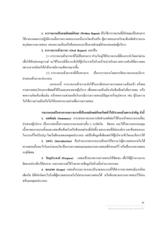 1. การรายงานเปนลายลักษณอักษร (Written Report) เปนวิธีการรายงานที่มีลักษณะเปนทางการ
ใชรายงานผลการปฏิบัติงานเมื่อการตรวจสอบงานหนึ่งงานใดแลวเสร็จ ผูตรวจสอบภายในจะตองจัดทํารายงาน
สรุปผลการตรวจสอบ เสนอความเห็นหรือขอเสนอแนะเปนลายลักษณอักษรเสนอตอผูบริหาร
2. การรายงานดวยวาจา (Oral Report) แยกเปน
2.1 การรายงานดวยวาจาที่ไมเปนทางการ สวนใหญใชกับรายงานที่ตองกระทําโดยเรงดวน
เพื่อใหทันตอเหตุการณ จะใชในกรณีที่ควรแจงใหผูบริหารหรือหัวหนาหนวยรับตรวจทราบทันทีที่ตรวจพบ
เพราะหากปลอยใหลาชาอาจมีความเสียหายมากขึ้น
2.2 การรายงานดวยวาจาที่เปนทางการ เปนการรายงานโดยการเขียนรายงานและมีการ
นําเสนอดวยวาจาประกอบ
นอกจากนี้ การรายงานดวยวาจายังใชในกรณีเสนอรายงานผลความคืบหนา หรือผล
การตรวจสอบโครงการพิเศษที่ไดรับมอบหมายจากผูบริหาร เพื่อขอความเห็นเกี่ยวกับขอเท็จจริงที่ตรวจพบ หรือ
ขอความคิดเห็นเพิ่มเติม หรือขอความชวยเหลือในกรณีการตรวจสอบมีปญหาหรืออุปสรรค เชน ผูรับตรวจ
ไมใหความรวมมือหรือไมใหเอกสารบางอยางเพื่อการตรวจสอบ
รายงานแบบเปนทางการและรายงานที่เปนลายลักษณอักษรโดยทั่วไปประกอบดวยสาระสําคัญ ดังนี้
1. บทคัดยอ (Summary) การเสนอรายงานควรจัดทําบทคัดยอไวดานหนาของรายงานที่จะ
นําเสนอผูบริหาร เปนการยอเนื้อความของรายงานอยางสั้น ๆ กะทัดรัด ชัดเจน และไดใจความครอบคลุม
เนื้อหาของรายงานทั้งหมด แสดงขอเท็จจริงหรือขอบกพรองที่เกิดขึ้น ผลกระทบที่มีตอองคกร และขอเสนอแนะ
ในการแกไขปรับปรุง โดยไมตองแสดงเหตุผลประกอบ แตเปนขอมูลที่เพียงพอใหผูบริหารเขาใจและสั่งการได
2. บทนํา (Introduction) คือสวนแรกของรายงานที่บอกใหทราบวาผูตรวจสอบภายในได
ตรวจสอบเรื่องอะไรในหนวยงานใดเปนการตรวจสอบตามแผนการตรวจสอบที่กําหนดไว หรือเปนการตรวจสอบ
กรณีพิเศษ
3. วัตถุประสงค (Purpose) แสดงเปาหมายการตรวจสอบใหชัดเจน เพื่อใหผูอานรายงาน
ติดตามประเด็นไดสะดวก และคาดการณไดวาจะทราบขอมูลใดบางเมื่ออานรายงานจบ
4. ขอบเขต (Scope) แสดงถึงระยะเวลาและปริมาณของงานที่ไดทําการตรวจสอบมีมากนอย
เพียงใด มีขอจํากัดอะไรบางที่ผูตรวจสอบภายในไมสามารถตรวจสอบได หรือตองชะลอการตรวจสอบไวกอน
พรอมเหตุผลประกอบ
กลุมงานมาตรฐานดานการตรวจสอบภายใน
30
 