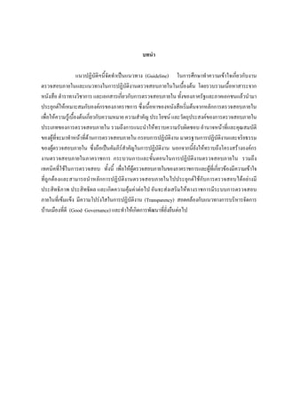 บทนํา
แนวปฏิบัติฯนี้จัดทําเปนแนวทาง (Guideline) ในการศึกษาทําความเขาใจเกี่ยวกับงาน
ตรวจสอบภายในและแนวทางในการปฏิบัติงานตรวจสอบภายในในเบื้องตน โดยรวบรวมเนื้อหาสาระจาก
หนังสือ ตําราทางวิชาการ และเอกสารเกี่ยวกับการตรวจสอบภายใน ทั้งของภาครัฐและภาคเอกชนแลวนํามา
ประยุกตใหเหมาะสมกับองคกรของภาคราชการ ซึ่งเนื้อหาของหนังสือเริ่มตนจากหลักการตรวจสอบภายใน
เพื่อใหความรูเบื้องตนเกี่ยวกับความหมาย ความสําคัญ ประโยชน และวัตถุประสงคของการตรวจสอบภายใน
ประเภทของการตรวจสอบภายใน รวมถึงการแนะนําใหทราบความรับผิดชอบ อํานาจหนาที่และคุณสมบัติ
ของผูที่จะมาทําหนาที่ดานการตรวจสอบภายใน กรอบการปฏิบัติงาน มาตรฐานการปฏิบัติงานและจริยธรรม
ของผูตรวจสอบภายใน ซึ่งถือเปนคัมภีรสําคัญในการปฏิบัติงาน นอกจากนี้ยังใหทราบถึงโครงสรางองคกร
งานตรวจสอบภายในภาคราชการ กระบวนการและขั้นตอนในการปฏิบัติงานตรวจสอบภายใน รวมถึง
เทคนิคที่ใชในการตรวจสอบ ทั้งนี้ เพื่อใหผูตรวจสอบภายในของภาคราชการและผูที่เกี่ยวของมีความเขาใจ
ที่ถูกตองและสามารถนําหลักการปฏิบัติงานตรวจสอบภายในไปประยุกตใชกับการตรวจสอบไดอยางมี
ประสิทธิภาพ ประสิทธิผล และเกิดความคุมคาตอไป อันจะสงเสริมใหทางราชการมีระบบการตรวจสอบ
ภายในที่เขมแข็ง มีความโปรงใสในการปฏิบัติงาน (Transparency) สอดคลองกับแนวทางการบริหารจัดการ
บานเมืองที่ดี (Good Governance) และทําใหเกิดการพัฒนาที่ยั่งยืนตอไป
 