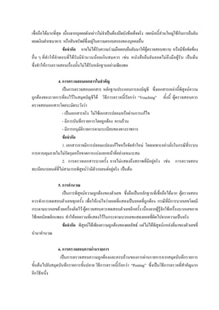 เชื่อถือไดมากที่สุด เนื่องจากบุคคลดังกลาวไมจําเปนตองปดบังขอเท็จจริง เทคนิคนี้สวนใหญใชกับการยืนยัน
ยอดเงินฝากธนาคาร หรือสินทรัพยซึ่งอยูในความครอบครองของบุคคลอื่น
ขอจํากัด อาจไมไดรับความรวมมือตอบยืนยันมาใหผูตรวจสอบทราบ หรือมีขอขัดของ
อื่น ๆ ที่ทําใหคําตอบที่ไดรับมีจํานวนนอยเกินสมควร เชน หนังสือยืนยันยอดไมถึงมือผูรับ เปนตน
ซึ่งทําใหการตรวจสอบเรื่องนั้นไมไดรับหลักฐานอยางเพียงพอ
4. การตรวจสอบเอกสารใบสําคัญ
เปนการตรวจสอบเอกสาร หลักฐานประกอบการลงบัญชี ซึ่งเอกสารเหลานี้พิสูจนความ
ถูกตองของรายการที่ลงไวในสมุดบัญชีได วิธีการตรวจนี้เรียกวา “Vouching” ทั้งนี้ ผูตรวจสอบควร
ตรวจสอบเอกสารโดยระมัดระวังวา
- เปนเอกสารจริง ไมใชเอกสารปลอมหรือผานการแกไข
- มีการบันทึกรายการโดยถูกตอง ครบถวน
- มีการอนุมัติรายการตามระเบียบของทางราชการ
ขอจํากัด
1. เอกสารอาจมีการปลอมแปลงแกไขหรือจัดทําใหม โดยเฉพาะอยางยิ่งในกรณีที่ระบบ
การควบคุมภายในไมรัดกุมหรือขาดการแบงแยกหนาที่อยางเหมาะสม
2. การตรวจเอกสารบางครั้ง อาจไมแสดงถึงสภาพที่มีอยูจริง เชน การตรวจสอบ
ทะเบียนรถยนตที่ไมสามารถพิสูจนวามีตัวรถยนตอยูจริง เปนตน
5. การคํานวณ
เปนการพิสูจนความถูกตองของตัวเลข ซึ่งถือเปนหลักฐานที่เชื่อถือไดมาก ผูตรวจสอบ
ควรทําการทดสอบตัวเลขทุกครั้ง เพื่อใหแนใจวายอดที่แสดงเปนยอดที่ถูกตอง กรณีที่มีการบวกเลขโดยมี
กระดาษบวกเลขดวยเครื่องคิดไว ผูตรวจสอบควรทดสอบตัวเลขอีกครั้ง เนื่องจากผูรูจักใชเครื่องบวกเลขอาจ
ใชเทคนิคพลิกแพลง ทําใหยอดรวมที่แสดงไวในกระดาษบวกเลขแสดงยอดที่ผิดไปจากความเปนจริง
ขอจํากัด พิสูจนไดเพียงความถูกตองของผลลัพธ แตไมไดพิสูจนแหลงที่มาของตัวเลขที่
นํามาคํานวณ
6. การตรวจสอบการผานรายการ
เปนการตรวจสอบความถูกตองและครบถวนของการผานรายการจากสมุดบันทึกรายการ
ขั้นตนไปยังสมุดบันทึกรายการขั้นปลาย วิธีการตรวจนี้เรียกวา “Posting” ซึ่งเปนวิธีการตรวจที่สําคัญมาก
อีกวิธีหนึ่ง
 