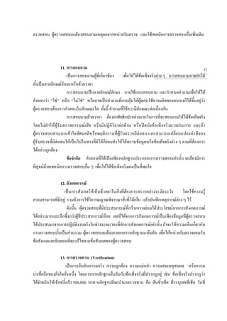 ตรวจสอบ ผูตรวจสอบจะตองสอบถามเหตุผลจากหนวยรับตรวจ และใชเทคนิคการตรวจสอบอื่นเพิ่มเติม
11. การสอบถาม
เปนการสอบถามผูที่เกี่ยวของ เพื่อใหไดขอเท็จจริงตาง ๆ การสอบถามอาจทําได
ทั้งเปนลายลักษณอักษรหรือดวยวาจา
การสอบถามเปนลายลักษณอักษร อาจใชแบบสอบถาม และกําหนดคําถามเพื่อใหได
คําตอบวา “ใช” หรือ “ไมใช” หรืออาจเปนคําถามที่กระตุนใหผูตอบใชความคิดของตนเองก็ไดขึ้นอยูวา
ผูตรวจสอบตองการคําตอบในลักษณะใด ทั้งนี้ คําถามที่ใชควรมีลักษณะตอเนื่องกัน
การสอบถามดวยวาจา ตองอาศัยศิลปะอยางมากในการที่จะสอบถามใหไดขอเท็จจริง
โดยไมทําใหผูรับตรวจอารมณเสีย หรือมีปฏิกิริยาตอตาน หรือปดบังขอเท็จจริงบางประการ และถา
ผูตรวจสอบสามารถเขาใจทัศนคติหรือพฤติกรรมที่ผูรับตรวจมีตอตน และสามารถเปลี่ยนแปลงทาทีของ
ผูรับตรวจที่มีตอตนใหเปนไปในทางที่ดีไดก็ยอมทําใหไดทราบขอมูลหรือขอเท็จจริงตาง ๆ ตามที่ตองการ
ไดอยางถูกตอง
ขอจํากัด คําตอบที่ไดเปนเพียงหลักฐานประกอบการตรวจสอบเทานั้น จะตองมีการ
พิสูจนดวยเทคนิคการตรวจสอบอื่น ๆ เพื่อใหไดขอเท็จจริงจนเปนที่พอใจ
12. สังเกตการณ
เปนการสังเกตใหเห็นดวยตาในสิ่งที่ตองการทราบอยางระมัดระวัง โดยใชความรู
ความสามารถที่มีอยู รวมถึงการใชวิจารณญาณพิจารณาสิ่งที่ไดเห็น แลวบันทึกเหตุการณตาง ๆ ไว
ดังนั้น ผูตรวจสอบที่มีประสบการณที่กวางขวางยอมไดประโยชนจากการสังเกตการณ
ไดอยางมากและลึกซึ้งกวาผูที่ประสบการณนอย ผลที่ไดจากการสังเกตการณเปนเพียงขอมูลที่ผูตรวจสอบ
ไดประสบมาจากการปฏิบัติงานจริงในชวงระยะเวลาที่ทําการสังเกตการณเทานั้น ถาจะใหความเห็นเกี่ยวกับ
การตรวจสอบนั้นเปนสวนรวม ผูตรวจสอบจะตองหาเอกสารหลักฐานมายืนยัน เพื่อใหหนวยรับตรวจยอมรับ
ขอสังเกตและยินยอมที่จะแกไขตามขอสังเกตของผูตรวจสอบ
13. การตรวจทาน (Verification)
เปนการยืนยันความจริง ความถูกตอง ความแมนยํา ความสมเหตุสมผล หรือความ
นาเชื่อถือของสิ่งใดสิ่งหนึ่ง โดยการหาหลักฐานยืนยันกับขอเท็จจริงที่ปรากฏอยู เชน ขอเท็จจริงปรากฏวา
ไดจายเงินใหเจาหนี้แลว 500,000 บาท หลักฐานที่จะนํามาตรวจทาน คือ ตนขั้วเช็ค ที่ระบุเลขที่เช็ค วันที่
กลุมงานมาตรฐานดานการตรวจสอบภายใน
37
 
