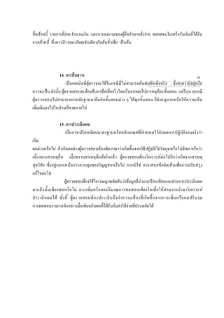 ชื่อเจาหนี้ รายการที่จาย จํานวนเงิน และการลงนามของผูถืออํานาจสั่งจาย ตลอดจนใบเสร็จรับเงินที่ไดรับ
จากเจาหนี้ ซึ่งควรมีรายละเอียดเชนเดียวกับตนขั้วเช็ค เปนตน
14. การสืบสวน
เปนเทคนิคที่ผูตรวจจะใชในกรณีที่ไมสามารถคนพบขอเท็จจริง ซึ่งคาดวามีอยูหรือ
ควรจะเปน ดังนั้น ผูตรวจสอบจะตองคนหาขอเท็จจริงโดยเริ่มจากผลไปหาเหตุทีละขั้นตอน แตในบางกรณี
ผูตรวจสอบไมสามารถหาหลักฐานมายืนยันขั้นตอนตาง ๆ ไดทุกขั้นตอน ก็ยังอนุมานหรือใหความเห็น
เพิ่มเติมลงไปในสวนที่ขาดหายไป
15. การประเมินผล
เปนการเปรียบเทียบมาตรฐานหรือหลักเกณฑที่กําหนดไวกับผลการปฏิบัติงานจริงวา
เกิด
ผลตางหรือไม ถาเกิดผลตางผูตรวจสอบตองพิจารณาวาเกิดขึ้นจากวิธีปฏิบัติไมรัดกุมหรือไมดีพอ หรือวา
เนื่องจากสาเหตุอื่น เมื่อทราบสาเหตุที่แทจริงแลว ผูตรวจสอบตองวิเคราะหตอไปอีกวาเกิดจากสาเหตุ
สุดวิสัย ซึ่งอยูนอกเหนือการควบคุมของวิญูชนหรือไม หากมิใช ควรเสนอขอคิดเห็นเพื่อการปรับปรุง
แกไขตอไป
ผูตรวจสอบตองใชวิจารณญาณตัดสินวาขอมูลที่นํามาเปรียบเทียบและผานการประเมินผล
มาแลวนั้นเพียงพอหรือไม ควรเพิ่มหรือลดปริมาณการทดสอบเพียงใดเพื่อใหสามารถนํามาวิเคราะห
ประเมินผลได ทั้งนี้ ผูตรวจสอบตองประเมินถึงคาความเสี่ยงที่เกิดขึ้นจากการเพิ่มหรือลดปริมาณ
การทดสอบรายการดังกลาวเมื่อเทียบกับผลที่ไดรับกับคาใชจายที่ประหยัดได
กลุมงานมาตรฐานดานการตรวจสอบภายใน
38
 