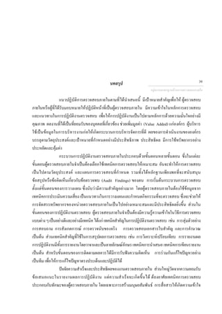 บทสรุป
แนวปฏิบัติการตรวจสอบภายในตามที่ไดนําเสนอนี้ มีเปาหมายสําคัญเพื่อให ผูตรวจสอบ
ภายในหรือผูที่ไดรับมอบหมายใหปฏิบัติหนาที่เปนผูตรวจสอบภายใน มีความเขาใจในหลักการตรวจสอบ
และแนวทางในการปฏิบัติงานตรวจสอบ เพื่อใหการปฏิบัติงานเปนไปตามหลักการดวยความมั่นใจอยางมี
คุณภาพ ผลงานที่ไดเปนที่ยอมรับของบุคคลที่เกี่ยวของ ชวยเพิ่มมูลคา (Value Added) แกองคกร ผูบริหาร
ใชเปนขอมูลในการบริหารงานกอใหเกิดกระบวนการบริหารจัดการที่ดี ผลของการดําเนินงานขององคกร
บรรลุตามวัตถุประสงคและเปาหมายที่กําหนดอยางมีประสิทธิภาพ ประสิทธิผล มีการใชทรัพยากรอยาง
ประหยัดและคุมคา
กระบวนการปฏิบัติงานตรวจสอบภายในประกอบดวยขั้นตอนหลายขั้นตอน ซึ่งในแตละ
ขั้นตอนผูตรวจสอบภายในจําเปนตองเลือกใชเทคนิคการตรวจสอบใหเหมาะสม อันจะทําใหการตรวจสอบ
เปนไปตามวัตถุประสงค และแผนการตรวจสอบที่กําหนด รวมทั้งไดหลักฐานเพียงพอที่จะสนับสนุน
ขอสรุปหรือขอคิดเห็นเกี่ยวกับขอตรวจพบ (Audit Findings) ของตน การเริ่มตนกระบวนการตรวจสอบ
ตั้งแตขั้นตอนของการวางแผน ซึ่งนับวามีความสําคัญอยางมาก โดยผูตรวจสอบภายในตองใชขอมูลจาก
เทคนิคการประเมินความเสี่ยง เปนแนวทางในการวางแผนและกําหนดกิจกรรมที่จะตรวจสอบ ซึ่งจะชวยให
การจัดสรรทรัพยากรของหนวยตรวจสอบภายในเปนไปอยางเหมาะสมและมีประสิทธิผลยิ่งขึ้น สวนใน
ขั้นตอนของการปฏิบัติงานตรวจสอบ ผูตรวจสอบภายในจําเปนตองมีความรูความเขาใจในวิธีการตรวจสอบ
แบบตางๆเปนอยางดีและอยางมีเทคนิคไดแกเทคนิคสําคัญในการปฏิบัติงานตรวจสอบ เชน การสุมตัวอยาง
การสอบถาม การสังเกตการณ การตรวจนับของจริง การตรวจสอบเอกสารใบสําคัญ และการคํานวณ
เปนตน สวนเทคนิคสําคัญที่ใชในการสรุปผลการตรวจสอบ เชน การวิเคราะหเปรียบเทียบ การรายงานผล
การปฏิบัติงานมีทั้งการรายงานโดยวาจาและเปนลายลักษณอักษรเทคนิคการนําเสนอเทคนิคการเขียนรายงาน
เปนตน สําหรับขั้นตอนของการติดตามผลควรไดมีการรับฟงความคิดเห็น การรวมกันแกไขปญหาอยาง
เปนทีม เพื่อใหการแกไขปญหาตรงประเด็นและปฏิบัติได
ปจจัยความสําเร็จและประสิทธิผลของงานตรวจสอบภายใน สวนใหญวัดจากความยอมรับ
ขอเสนอแนะในรายงานผลการปฏิบัติงาน แตความสําเร็จจะเกิดขึ้นได ตองอาศัยเทคนิคการตรวจสอบ
ประกอบกับทักษะของผูตรวจสอบภายใน โดยเฉพาะการสรางมนุษยสัมพันธ การสื่อสารใหเกิดความเขาใจ
กลุมงานมาตรฐานดานการตรวจสอบภายใน
39
 